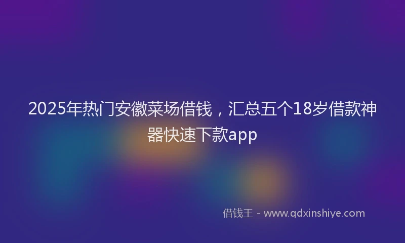 2025年热门安徽菜场借钱，汇总五个18岁借款神器快速下款app