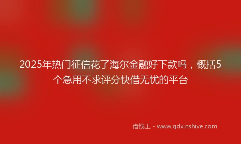 2025年热门征信花了海尔金融好下款吗，概括5个急用不求评分快借无忧的平台