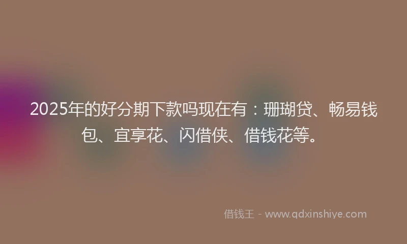 2025年的好分期下款吗现在有：珊瑚贷、畅易钱包、宜享花、闪借侠、借钱花等。