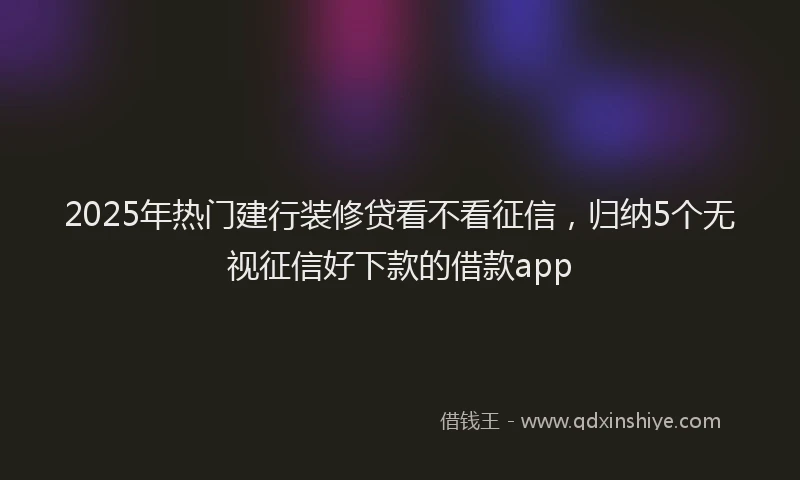 2025年热门建行装修贷看不看征信，归纳5个无视征信好下款的借款app
