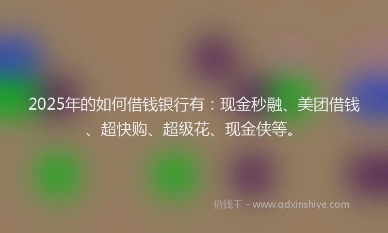 2025年的如何借钱银行有：现金秒融、美团借钱、超快购、超级花、现金侠等。