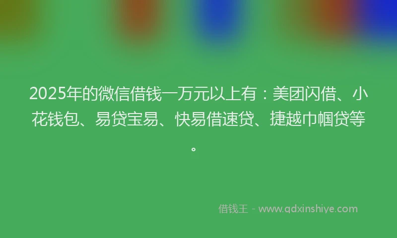 2025年的微信借钱一万元以上有：美团闪借、小花钱包、易贷宝易、快易借速贷、捷越巾帼贷等。