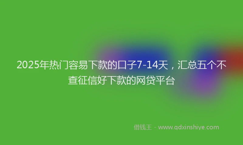 2025年热门容易下款的口子7-14天，汇总五个不查征信好下款的网贷平台