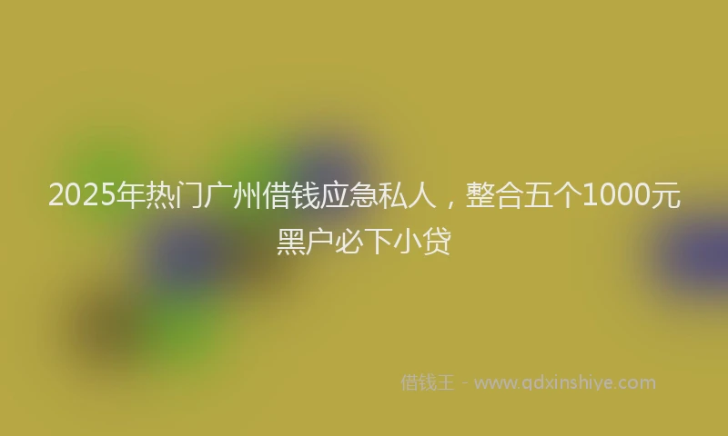 2025年热门广州借钱应急私人，整合五个1000元黑户必下小贷