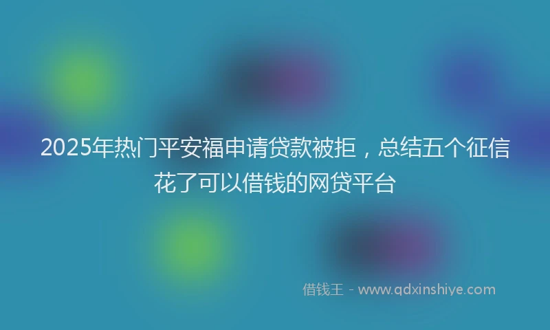 2025年热门平安福申请贷款被拒，总结五个征信花了可以借钱的网贷平台