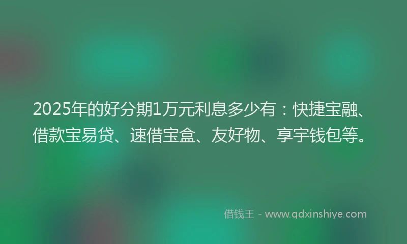 2025年的好分期1万元利息多少有：快捷宝融、借款宝易贷、速借宝盒、友好物、享宇钱包等。