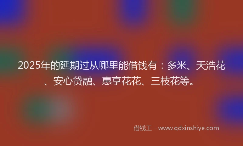 2025年的延期过从哪里能借钱有：多米、天浩花、安心贷融、惠享花花、三枝花等。