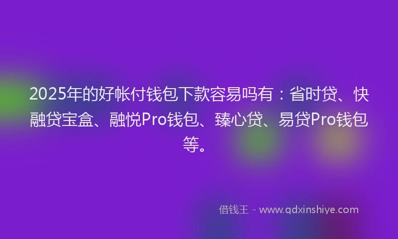 2025年的好帐付钱包下款容易吗有：省时贷、快融贷宝盒、融悦Pro钱包、臻心贷、易贷Pro钱包等。