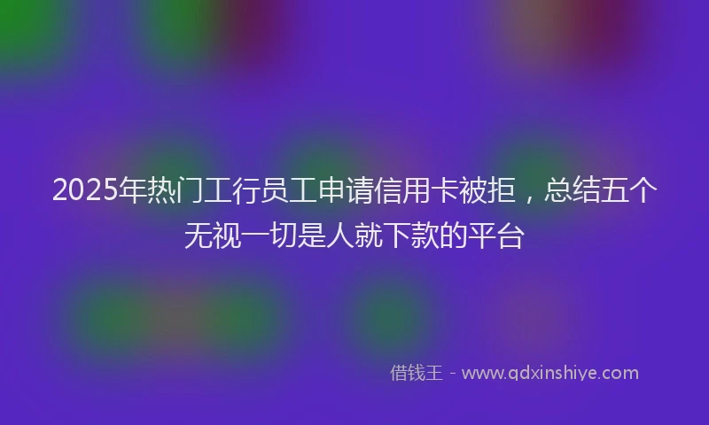 2025年热门工行员工申请信用卡被拒，总结五个无视一切是人就下款的平台