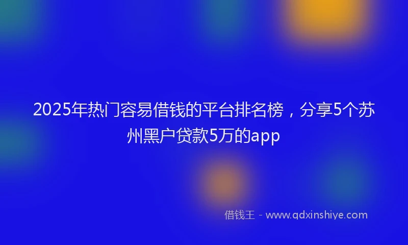 2025年热门容易借钱的平台排名榜，分享5个苏州黑户贷款5万的app