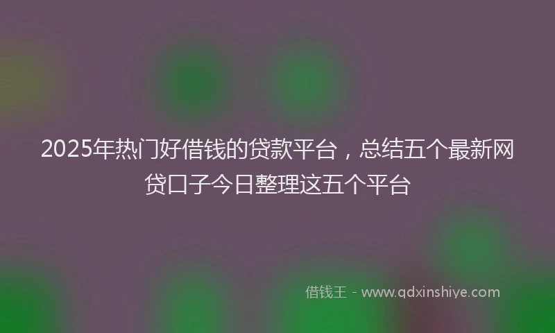 2025年热门好借钱的贷款平台，总结五个最新网贷口子今日整理这五个平台
