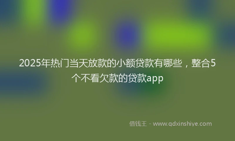2025年热门当天放款的小额贷款有哪些，整合5个不看欠款的贷款app