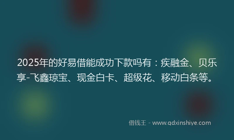 2025年的好易借能成功下款吗有：疾融金、贝乐享-飞鑫琼宝、现金白卡、超级花、移动白条等。