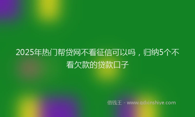 2025年热门帮贷网不看征信可以吗，归纳5个不看欠款的贷款口子