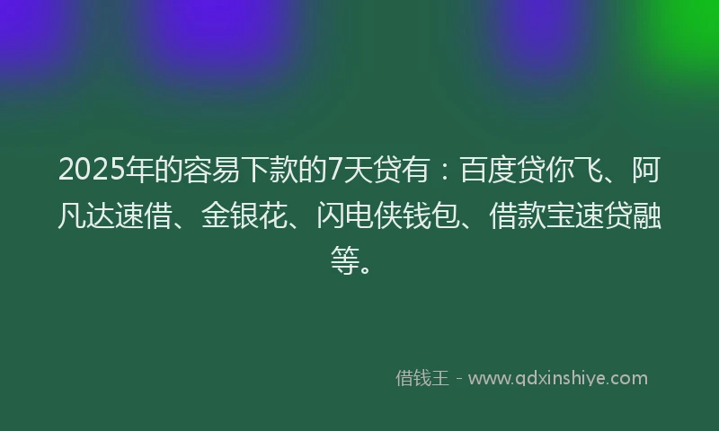 2025年的容易下款的7天贷有：百度贷你飞、阿凡达速借、金银花、闪电侠钱包、借款宝速贷融等。