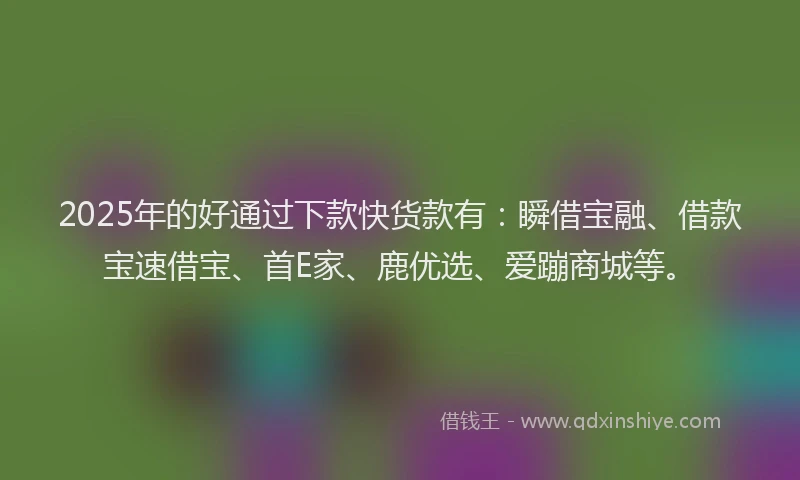 2025年的好通过下款快货款有：瞬借宝融、借款宝速借宝、首E家、鹿优选、爱蹦商城等。