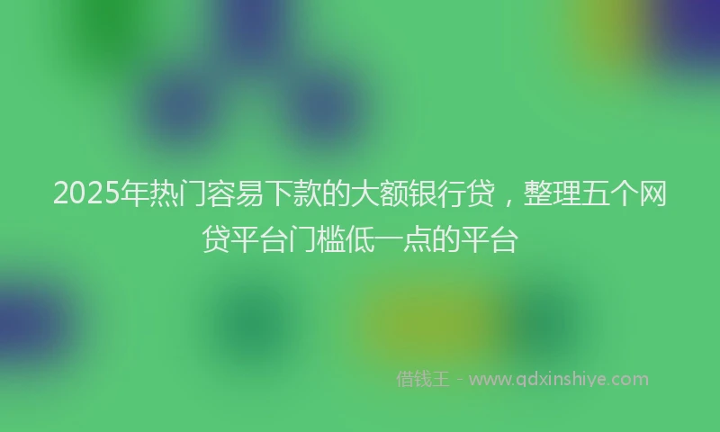 2025年热门容易下款的大额银行贷，整理五个网贷平台门槛低一点的平台