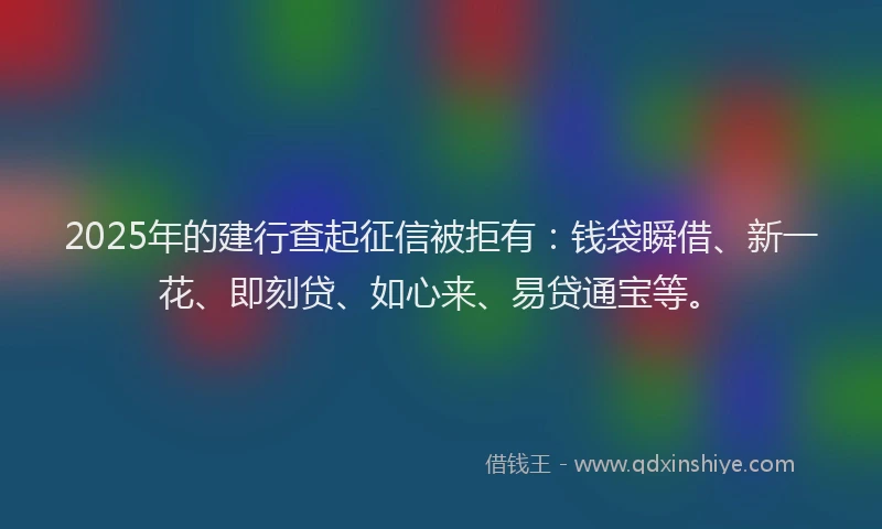 2025年的建行查起征信被拒有：钱袋瞬借、新一花、即刻贷、如心来、易贷通宝等。
