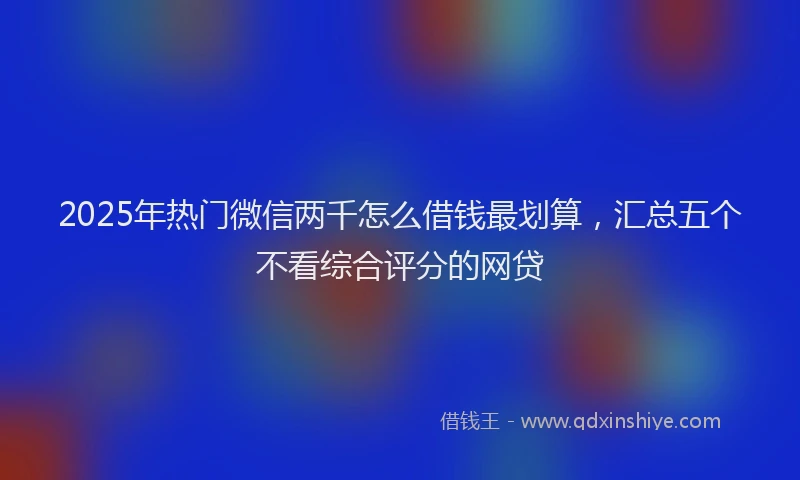 2025年热门微信两千怎么借钱最划算，汇总五个不看综合评分的网贷