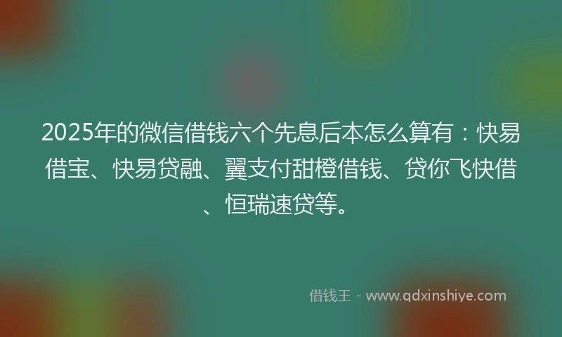 2025年的微信借钱六个先息后本怎么算有：快易借宝、快易贷融、翼支付甜橙借钱、贷你飞快借、恒瑞速贷等。