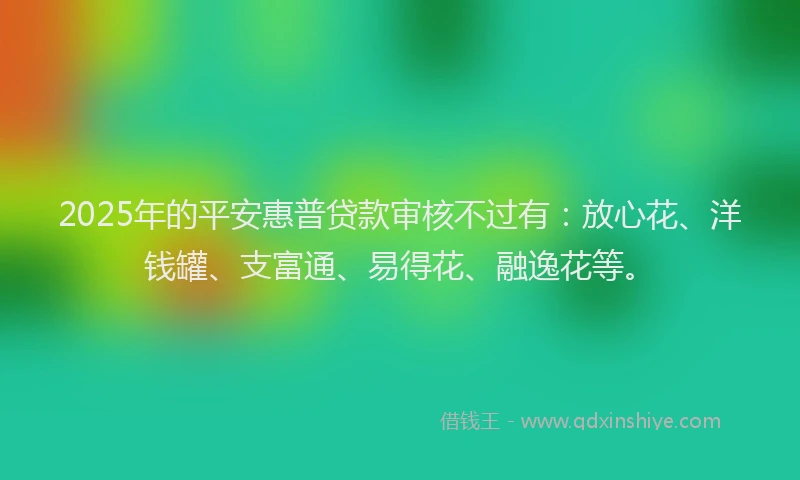 2025年的平安惠普贷款审核不过有：放心花、洋钱罐、支富通、易得花、融逸花等。