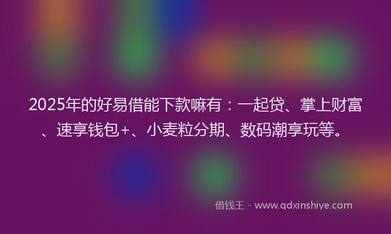 2025年的好易借能下款嘛有：一起贷、掌上财富、速享钱包+、小麦粒分期、数码潮享玩等。