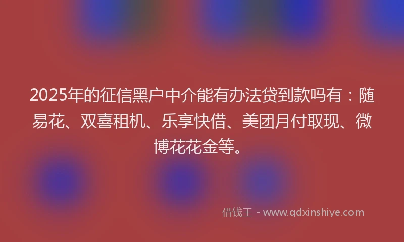 2025年的征信黑户中介能有办法贷到款吗有：随易花、双喜租机、乐享快借、美团月付取现、微博花花金等。
