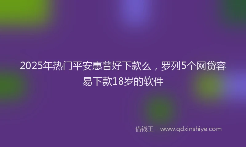 2025年热门平安惠普好下款么，罗列5个网贷容易下款18岁的软件