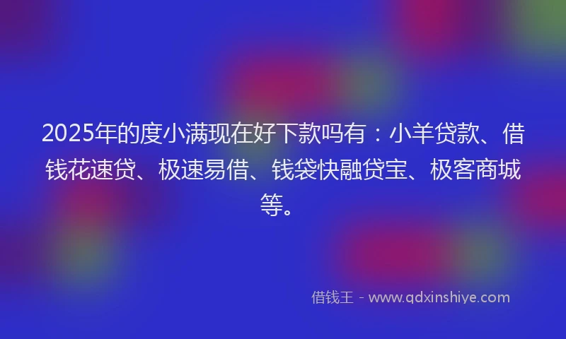 2025年的度小满现在好下款吗有：小羊贷款、借钱花速贷、极速易借、钱袋快融贷宝、极客商城等。