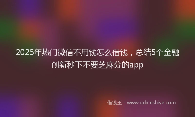 2025年热门微信不用钱怎么借钱，总结5个金融创新秒下不要芝麻分的app