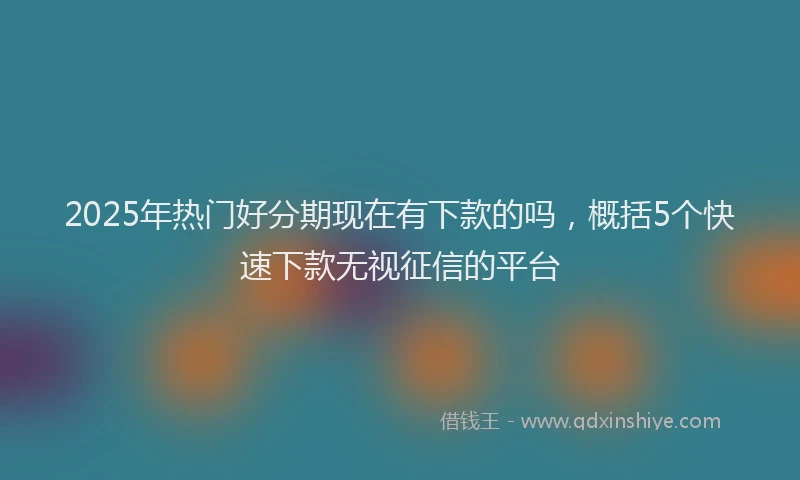 2025年热门好分期现在有下款的吗，概括5个快速下款无视征信的平台
