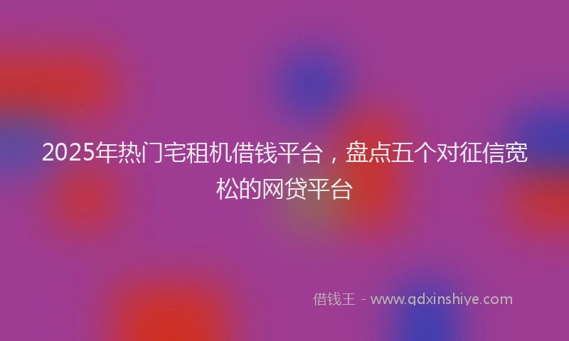 2025年热门宅租机借钱平台，盘点五个对征信宽松的网贷平台