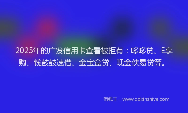 2025年的广发信用卡查看被拒有：哆哆贷、E享购、钱鼓鼓速借、金宝盒贷、现金侠易贷等。