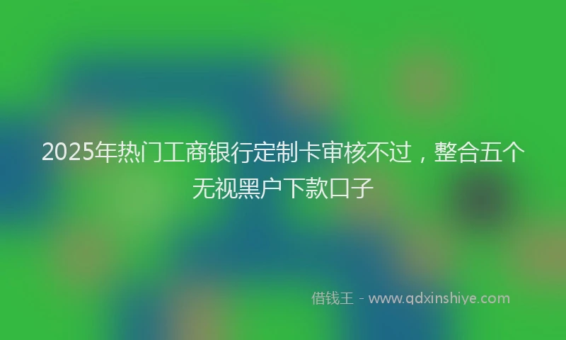2025年热门工商银行定制卡审核不过，整合五个无视黑户下款口子