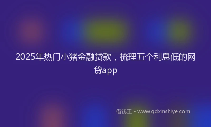 2025年热门小猪金融贷款，梳理五个利息低的网贷app