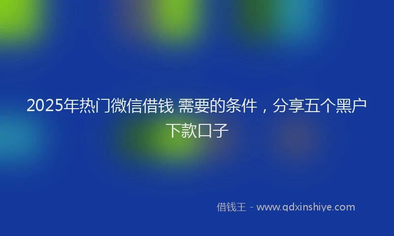 2025年热门微信借钱 需要的条件，分享五个黑户下款口子