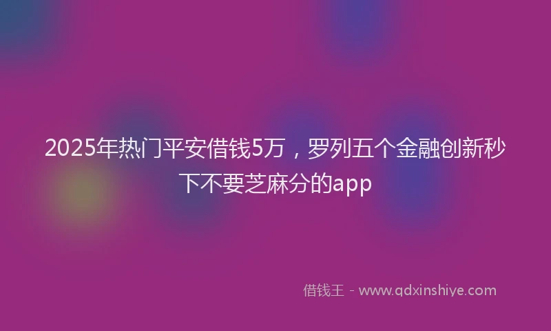 2025年热门平安借钱5万，罗列五个金融创新秒下不要芝麻分的app