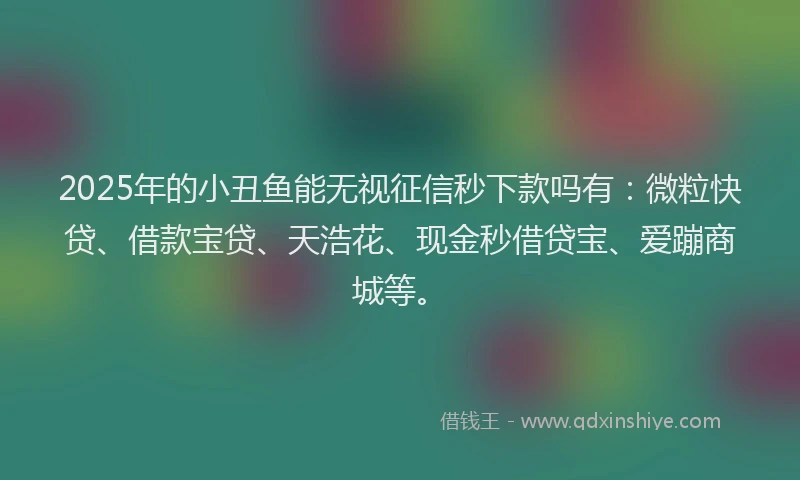 2025年的小丑鱼能无视征信秒下款吗有：微粒快贷、借款宝贷、天浩花、现金秒借贷宝、爱蹦商城等。
