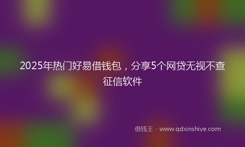 2025年热门好易借钱包，分享5个网贷无视不查征信软件