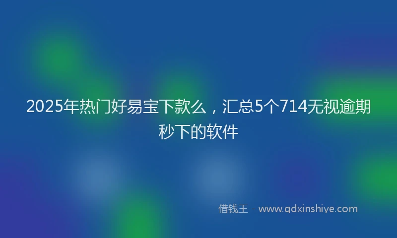 2025年热门好易宝下款么，汇总5个714无视逾期秒下的软件