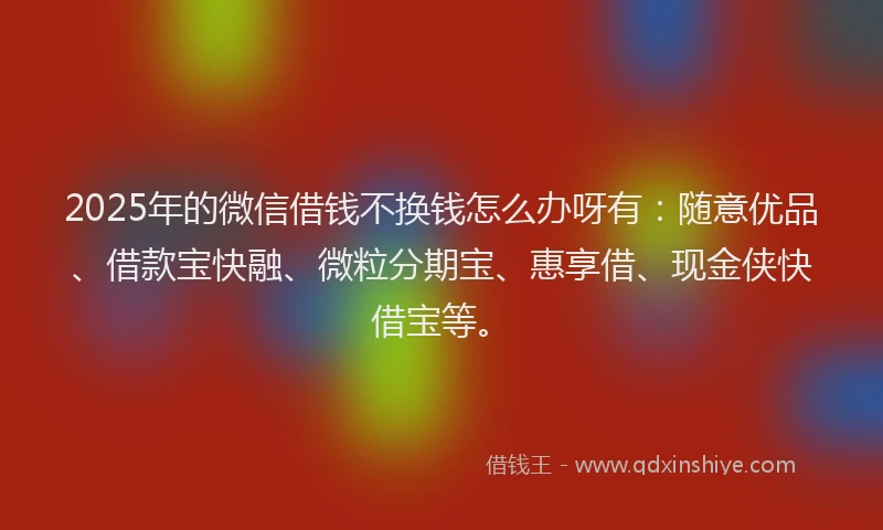 2025年的微信借钱不换钱怎么办呀有：随意优品、借款宝快融、微粒分期宝、惠享借、现金侠快借宝等。