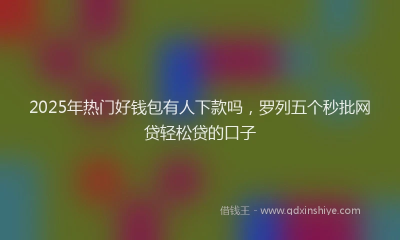 2025年热门好钱包有人下款吗，罗列五个秒批网贷轻松贷的口子