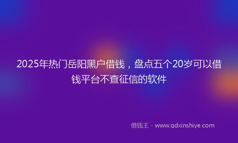 2025年热门岳阳黑户借钱，盘点五个20岁可以借钱平台不查征信的软件