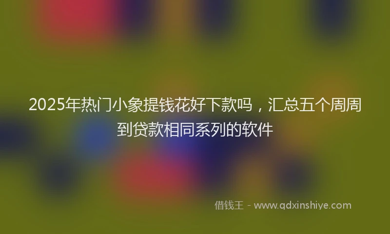 2025年热门小象提钱花好下款吗，汇总五个周周到贷款相同系列的软件