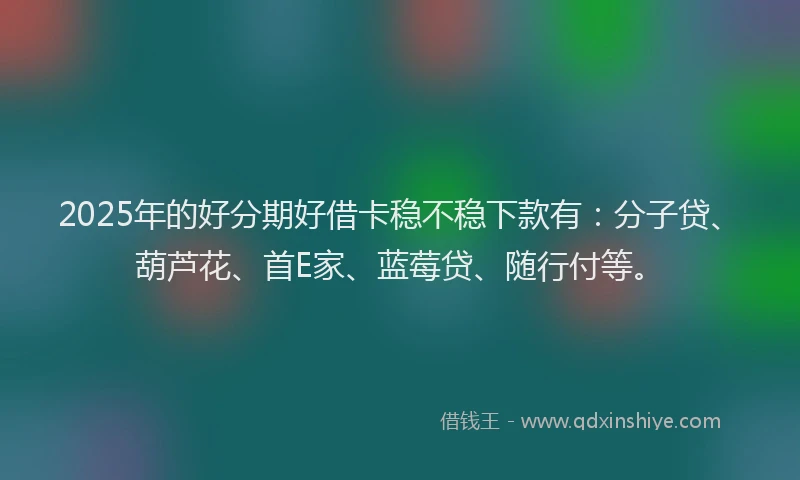 2025年的好分期好借卡稳不稳下款有：分子贷、葫芦花、首E家、蓝莓贷、随行付等。