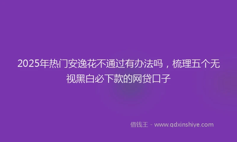 2025年热门安逸花不通过有办法吗，梳理五个无视黑白必下款的网贷口子