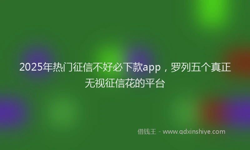 2025年热门征信不好必下款app，罗列五个真正无视征信花的平台