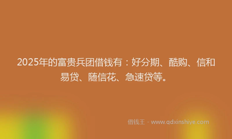 2025年的富贵兵团借钱有：好分期、酷购、信和易贷、随信花、急速贷等。