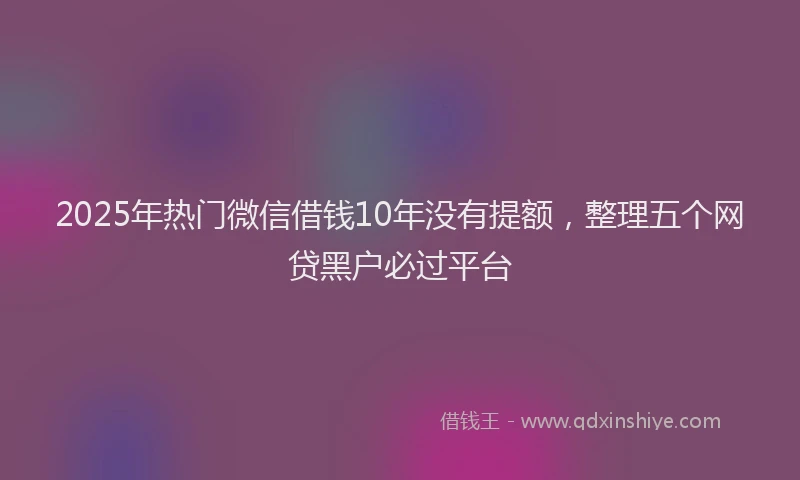 2025年热门微信借钱10年没有提额，整理五个网贷黑户必过平台