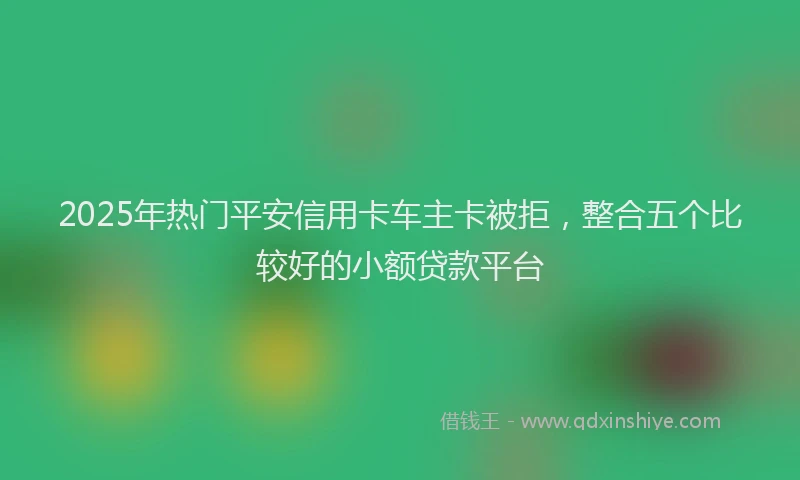 2025年热门平安信用卡车主卡被拒，整合五个比较好的小额贷款平台